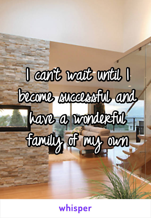 I can't wait until I become successful and have a wonderful family of my own