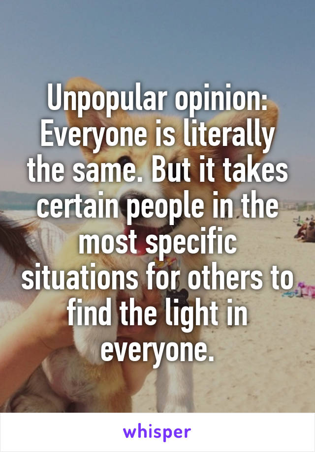 Unpopular opinion:
Everyone is literally the same. But it takes certain people in the most specific situations for others to find the light in everyone.