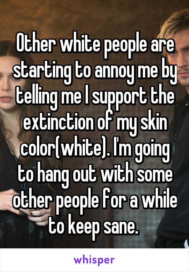 Other white people are starting to annoy me by telling me I support the extinction of my skin color(white). I'm going to hang out with some other people for a while to keep sane. 
