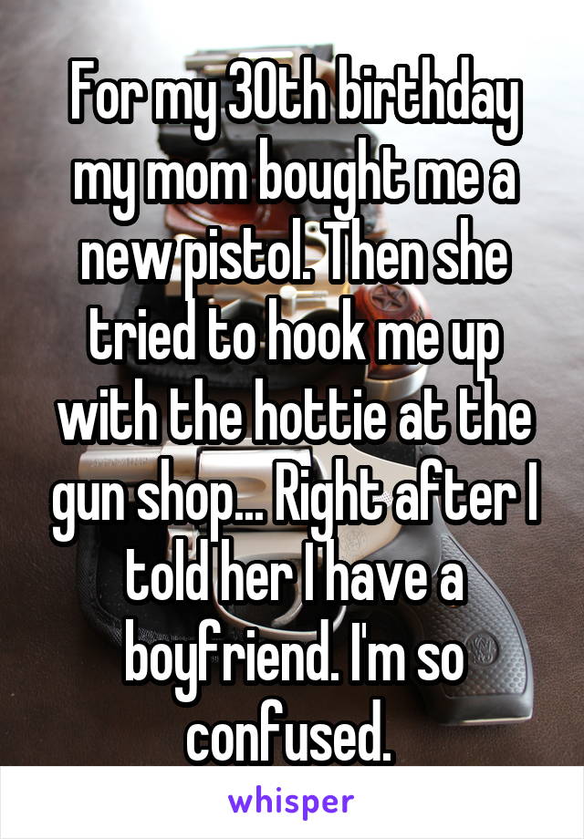 For my 30th birthday my mom bought me a new pistol. Then she tried to hook me up with the hottie at the gun shop... Right after I told her I have a boyfriend. I'm so confused. 
