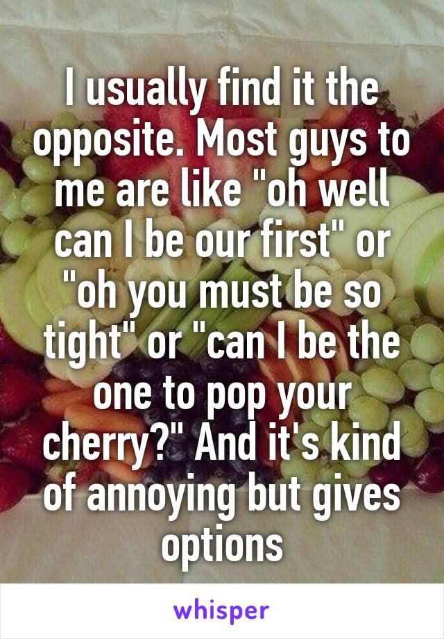 I usually find it the opposite. Most guys to me are like "oh well can I be our first" or "oh you must be so tight" or "can I be the one to pop your cherry?" And it's kind of annoying but gives options