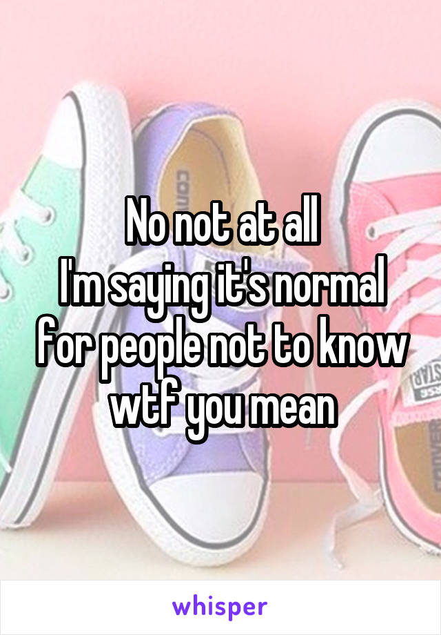 No not at all
I'm saying it's normal for people not to know wtf you mean