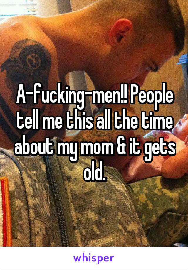 A-fucking-men!! People tell me this all the time about my mom & it gets old.