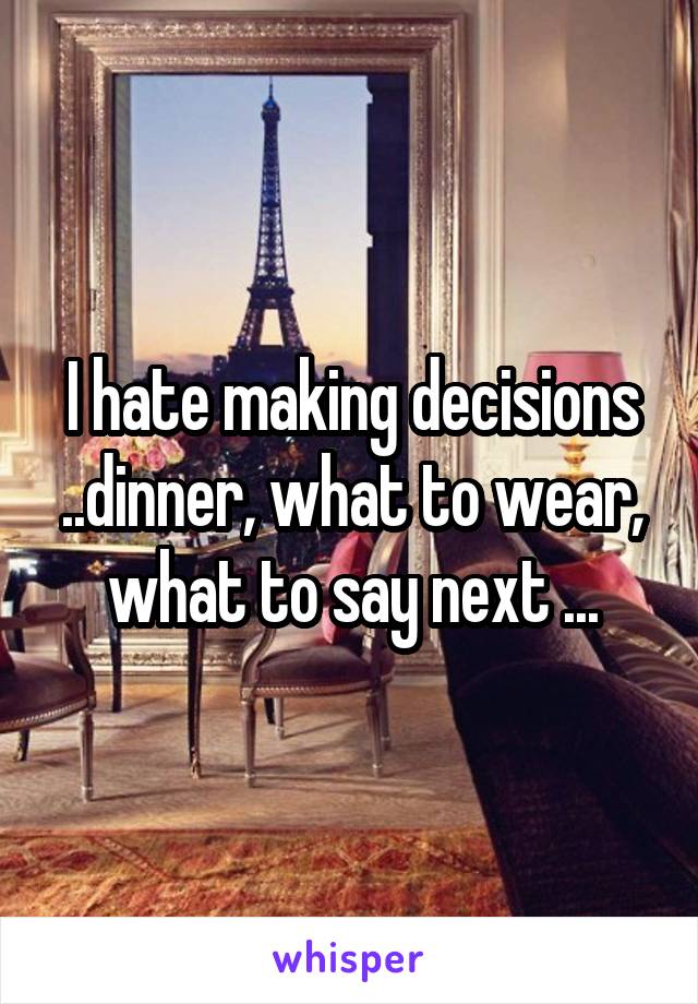 I hate making decisions ..dinner, what to wear, what to say next ...