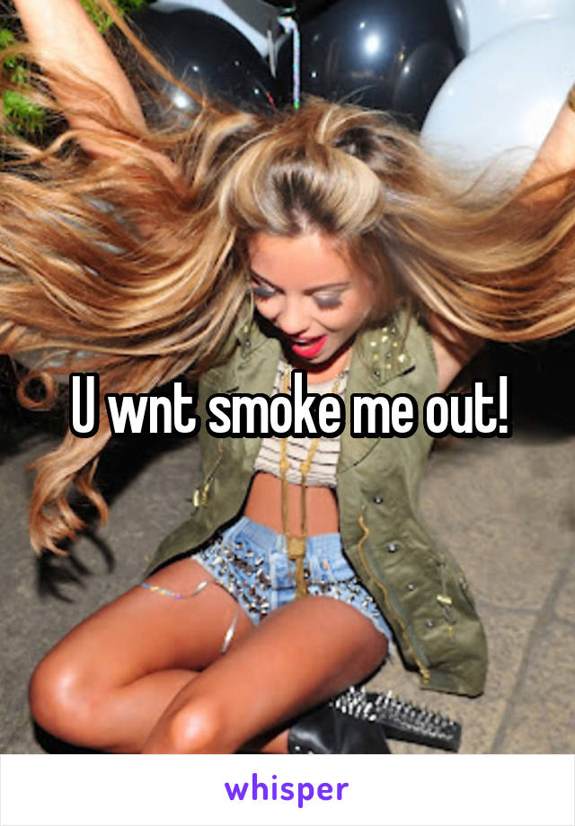 U wnt smoke me out!