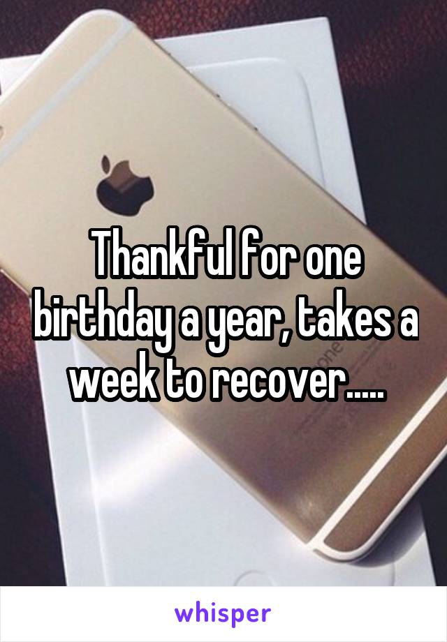Thankful for one birthday a year, takes a week to recover.....