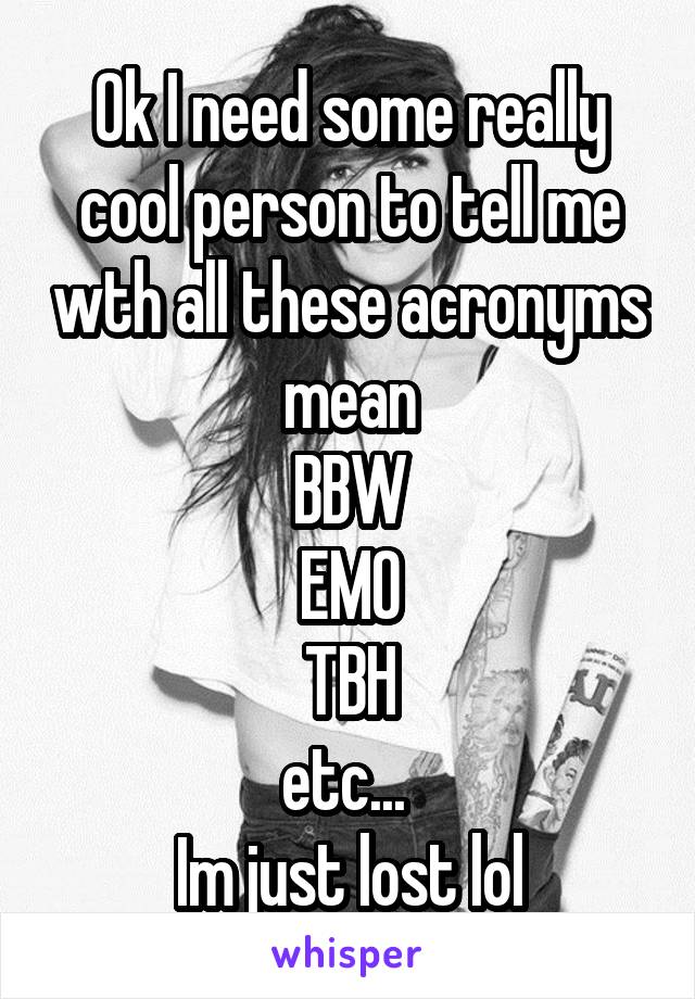 Ok I need some really cool person to tell me wth all these acronyms mean
BBW
EMO
TBH
etc... 
Im just lost lol