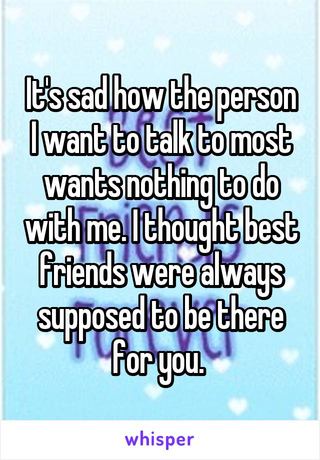 It's sad how the person I want to talk to most wants nothing to do with me. I thought best friends were always supposed to be there for you. 