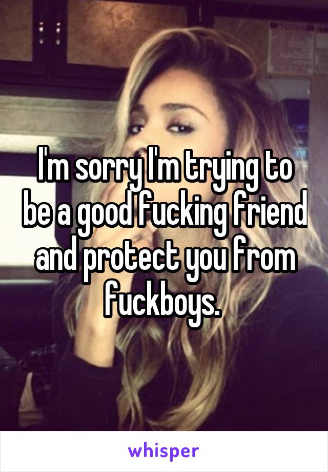I'm sorry I'm trying to be a good fucking friend and protect you from fuckboys. 