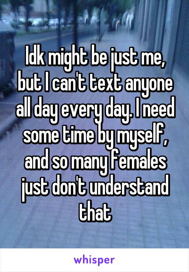Idk might be just me, but I can't text anyone all day every day. I need some time by myself, and so many females just don't understand that