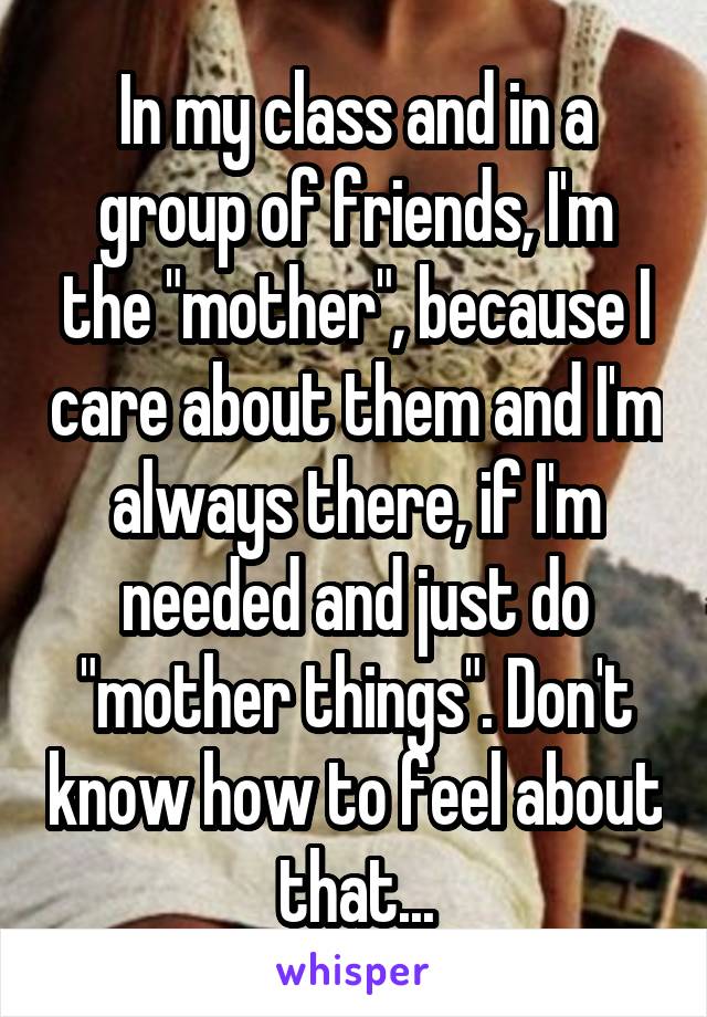 In my class and in a group of friends, I'm the "mother", because I care about them and I'm always there, if I'm needed and just do "mother things". Don't know how to feel about that...