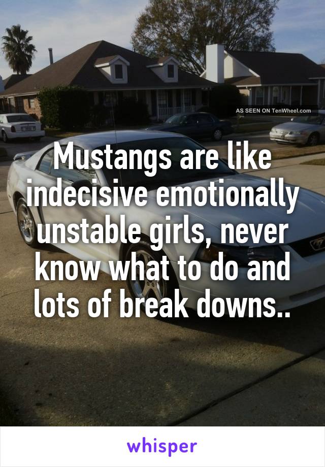 Mustangs are like indecisive emotionally unstable girls, never know what to do and lots of break downs..