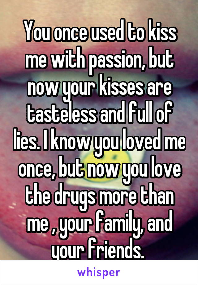 You once used to kiss me with passion, but now your kisses are tasteless and full of lies. I know you loved me once, but now you love the drugs more than me , your family, and your friends. 