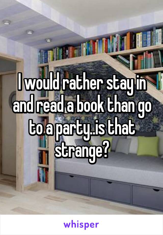 I would rather stay in and read a book than go to a party..is that strange?