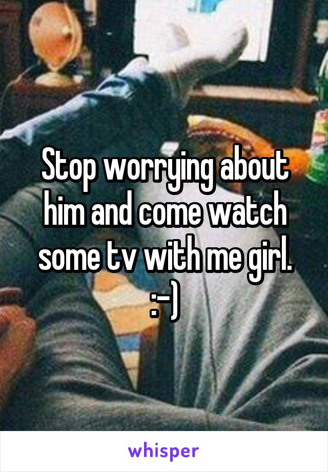 Stop worrying about him and come watch some tv with me girl. :-)