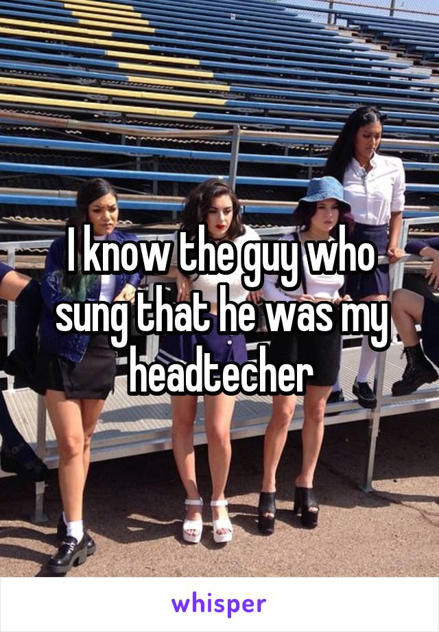 I know the guy who sung that he was my headtecher