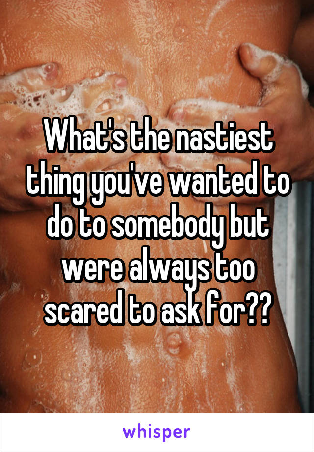 What's the nastiest thing you've wanted to do to somebody but were always too scared to ask for??