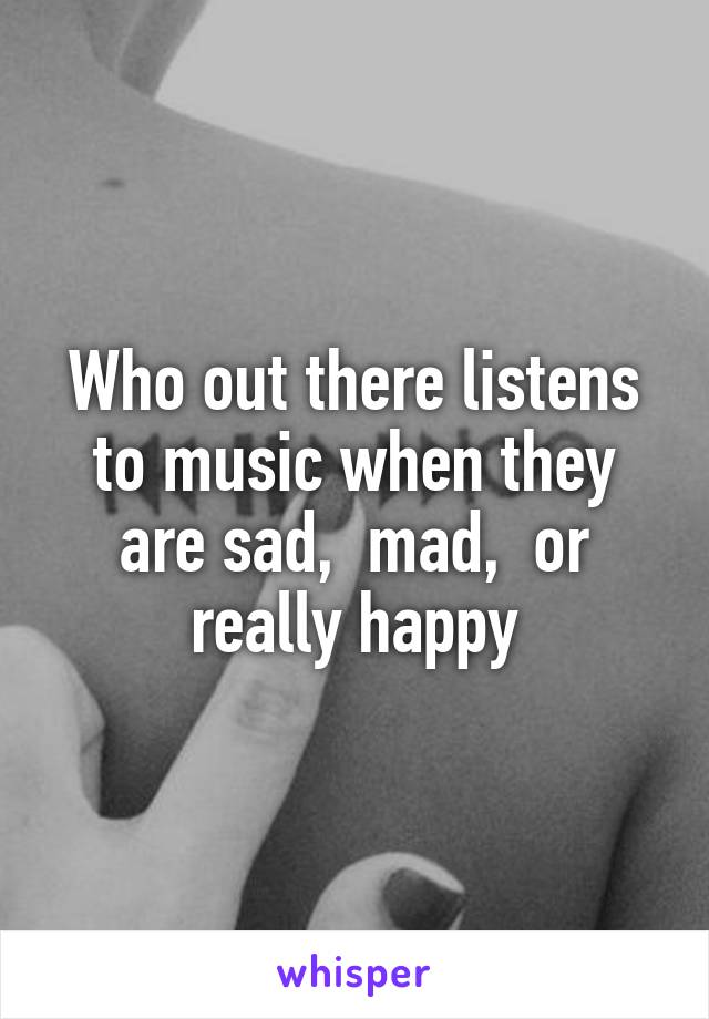 Who out there listens to music when they are sad,  mad,  or really happy