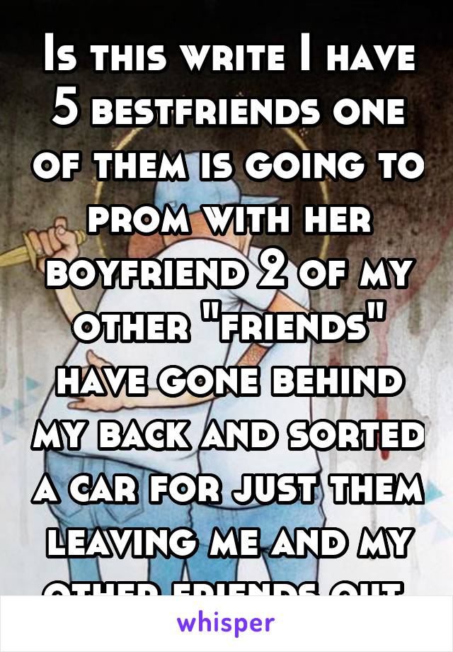 Is this write I have 5 bestfriends one of them is going to prom with her boyfriend 2 of my other "friends" have gone behind my back and sorted a car for just them leaving me and my other friends out 