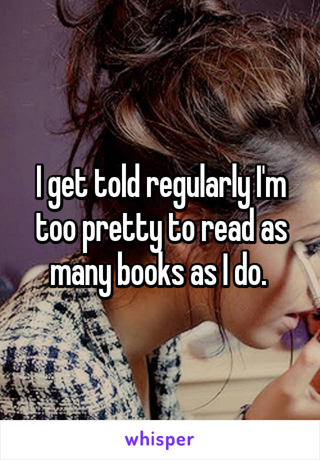 I get told regularly I'm too pretty to read as many books as I do. 