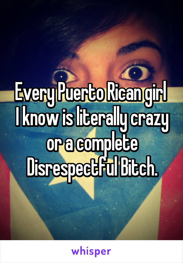 Every Puerto Rican girl  I know is literally crazy or a complete Disrespectful Bitch.