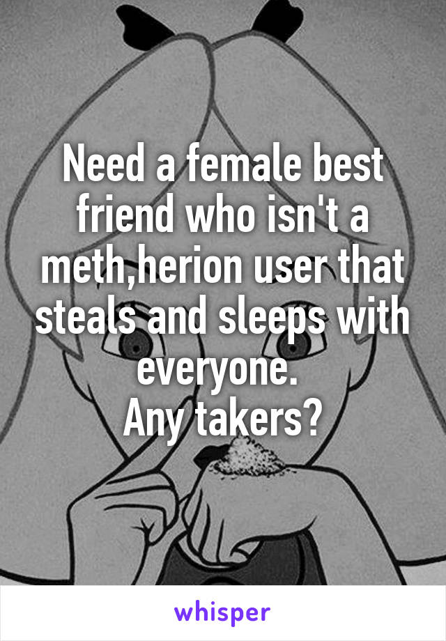 Need a female best friend who isn't a meth,herion user that steals and sleeps with everyone. 
Any takers?

