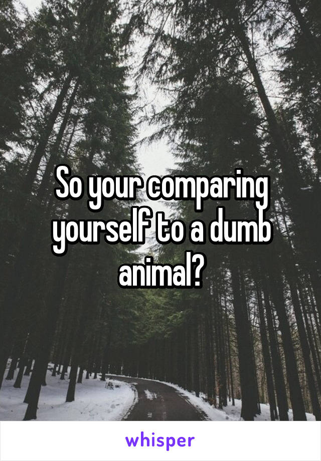 So your comparing yourself to a dumb animal?