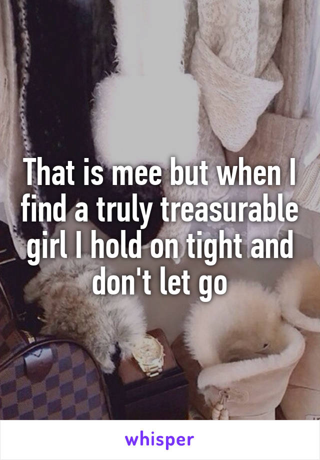 That is mee but when I find a truly treasurable girl I hold on tight and don't let go