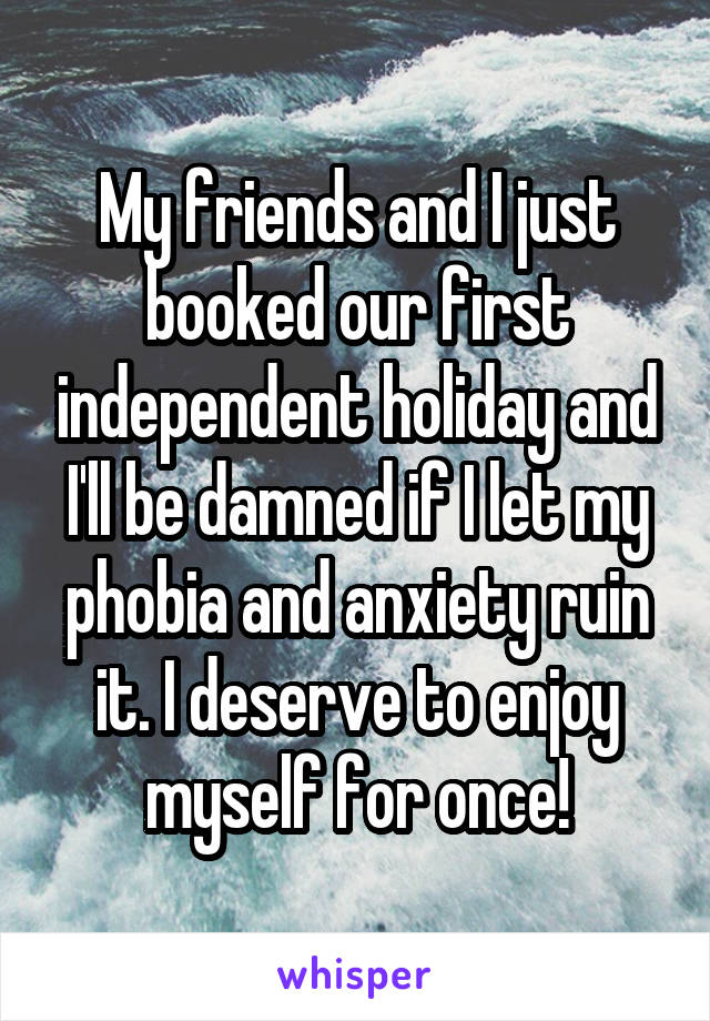 My friends and I just booked our first independent holiday and I'll be damned if I let my phobia and anxiety ruin it. I deserve to enjoy myself for once!