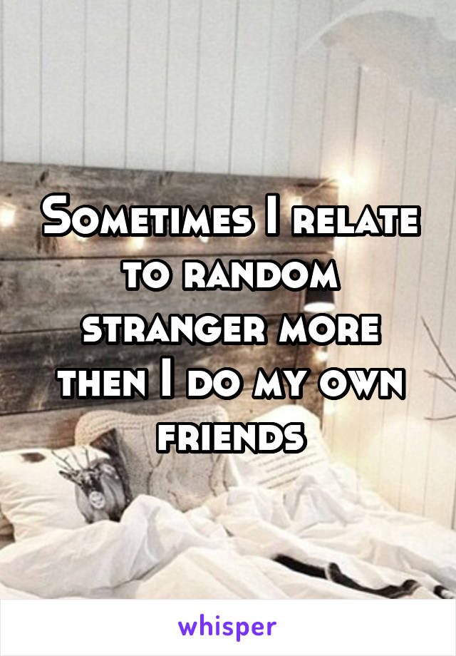 Sometimes I relate to random stranger more then I do my own friends