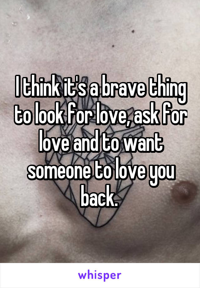 I think it's a brave thing to look for love, ask for love and to want someone to love you back. 