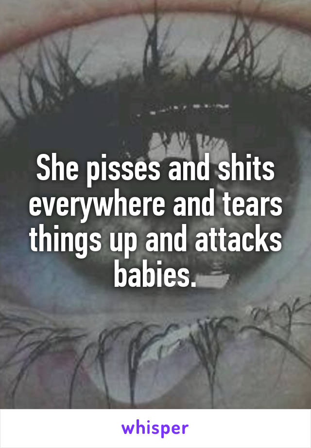 She pisses and shits everywhere and tears things up and attacks babies.