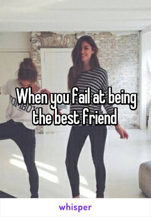 When you fail at being the best friend 