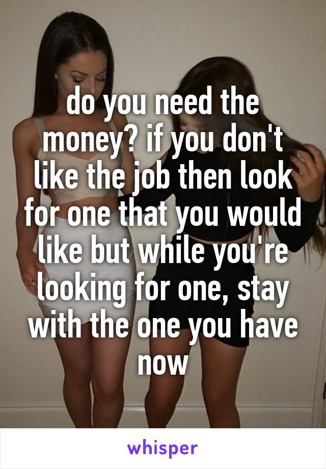 do you need the money? if you don't like the job then look for one that you would like but while you're looking for one, stay with the one you have now
