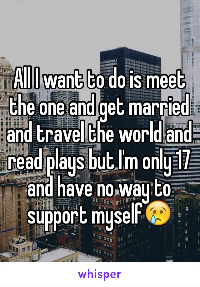 All I want to do is meet the one and get married and travel the world and read plays but I'm only 17 and have no way to support myself😢