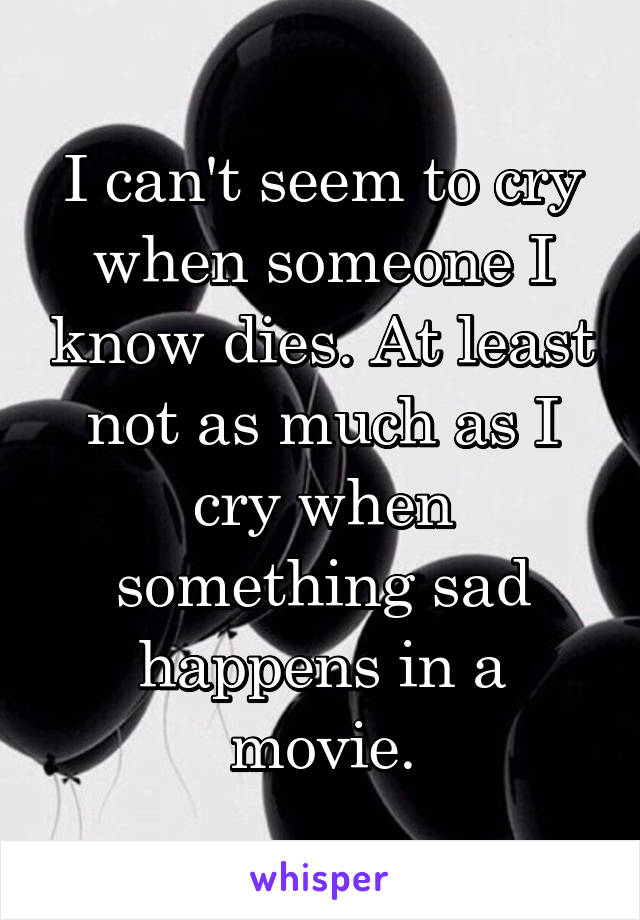 I can't seem to cry when someone I know dies. At least not as much as I cry when something sad happens in a movie.