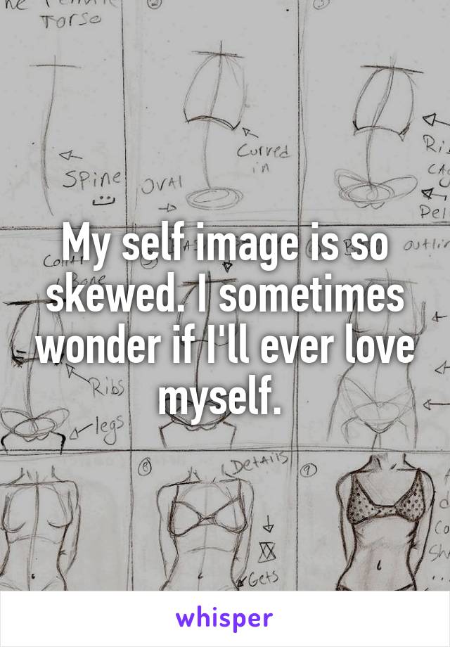 My self image is so skewed. I sometimes wonder if I'll ever love myself. 