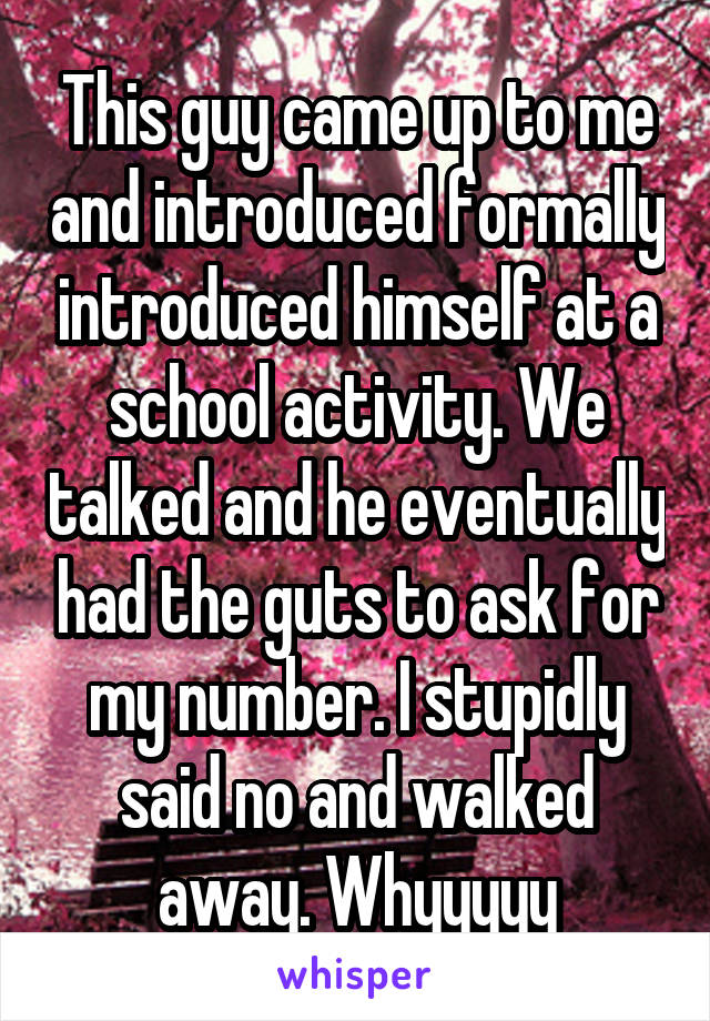 This guy came up to me and introduced formally introduced himself at a school activity. We talked and he eventually had the guts to ask for my number. I stupidly said no and walked away. Whyyyyy