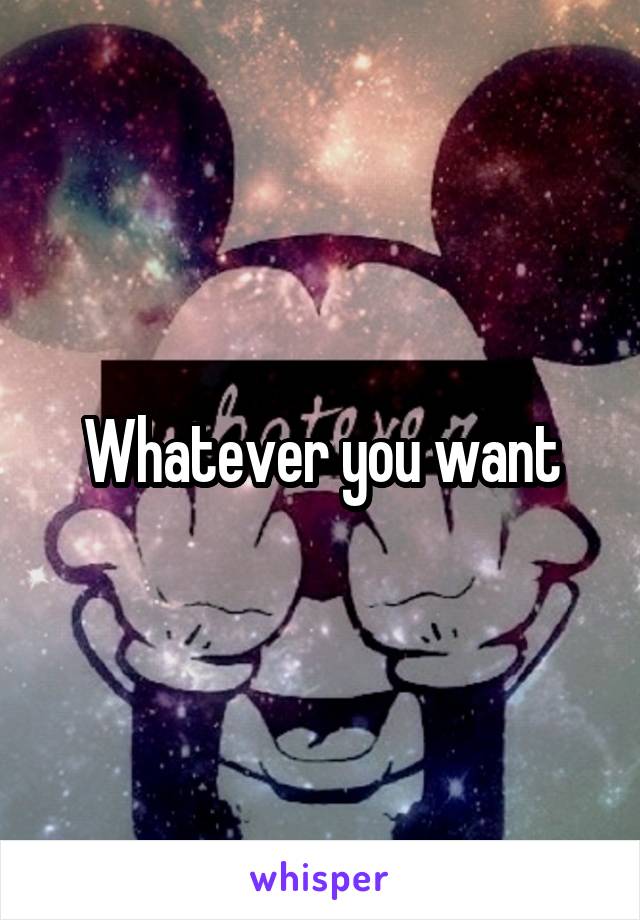 Whatever you want