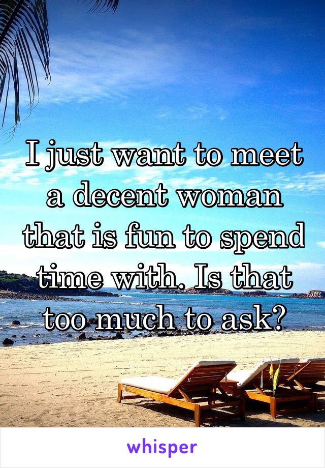 I just want to meet a decent woman that is fun to spend time with. Is that too much to ask?