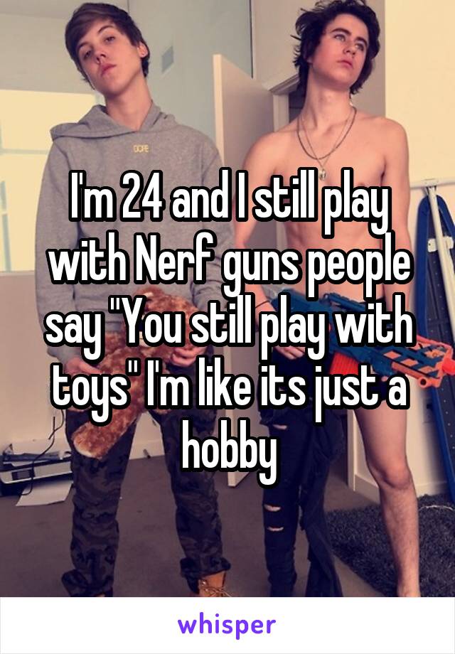 I'm 24 and I still play with Nerf guns people say "You still play with toys" I'm like its just a hobby