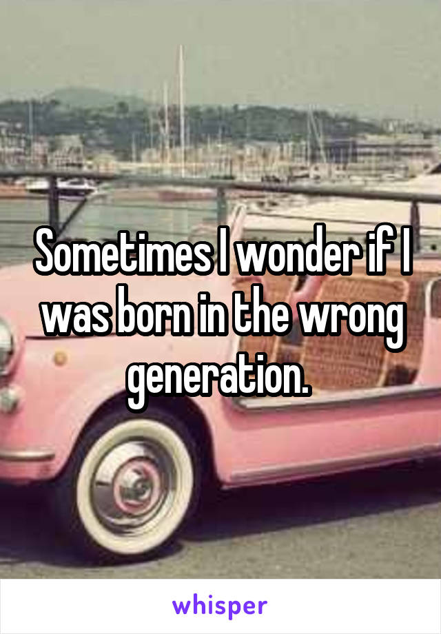 Sometimes I wonder if I was born in the wrong generation. 