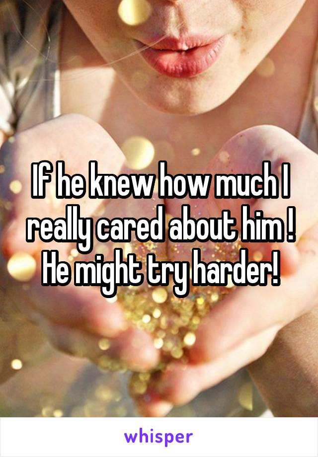 If he knew how much I really cared about him ! He might try harder!
