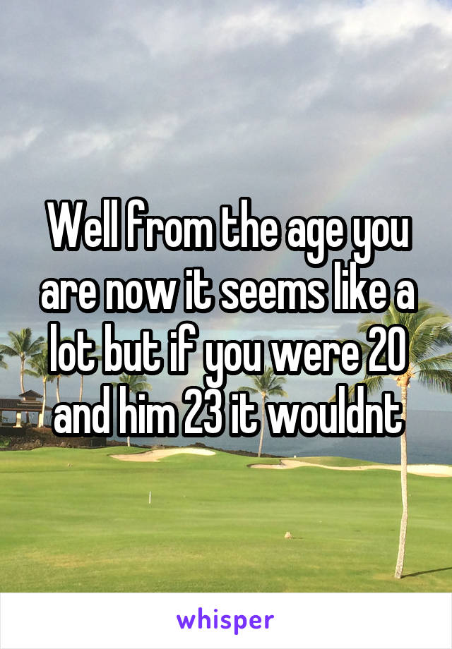 Well from the age you are now it seems like a lot but if you were 20 and him 23 it wouldnt