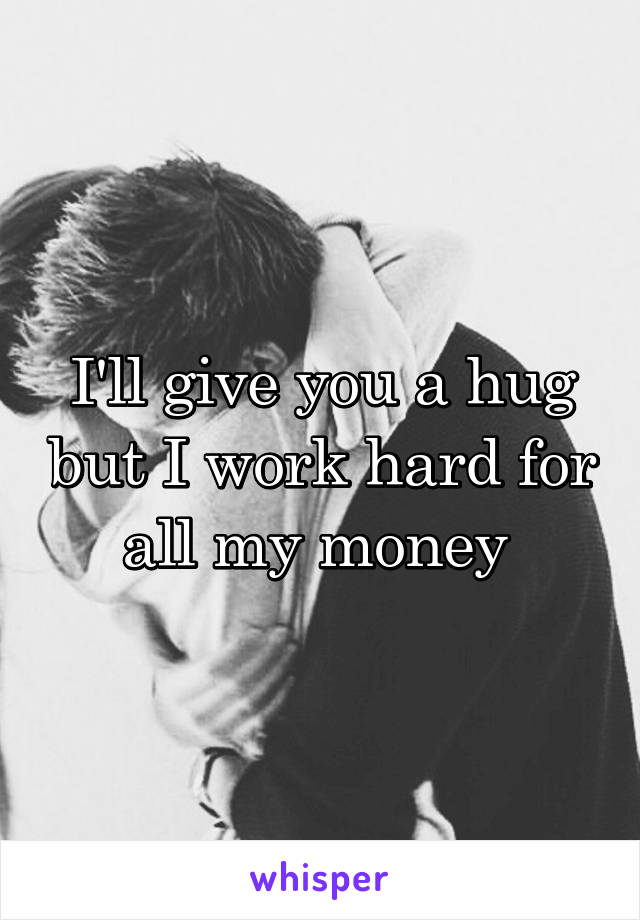 I'll give you a hug but I work hard for all my money 