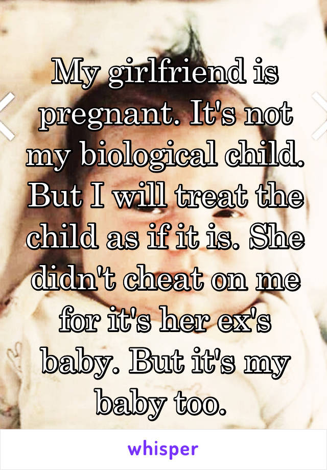 My girlfriend is pregnant. It's not my biological child. But I will treat the child as if it is. She didn't cheat on me for it's her ex's baby. But it's my baby too. 
