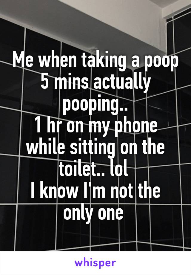 Me when taking a poop
5 mins actually pooping..
1 hr on my phone while sitting on the toilet.. lol 
I know I'm not the only one 