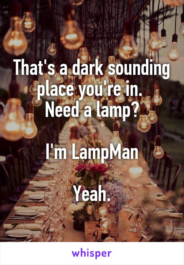 That's a dark sounding place you're in. 
Need a lamp?

I'm LampMan

Yeah.