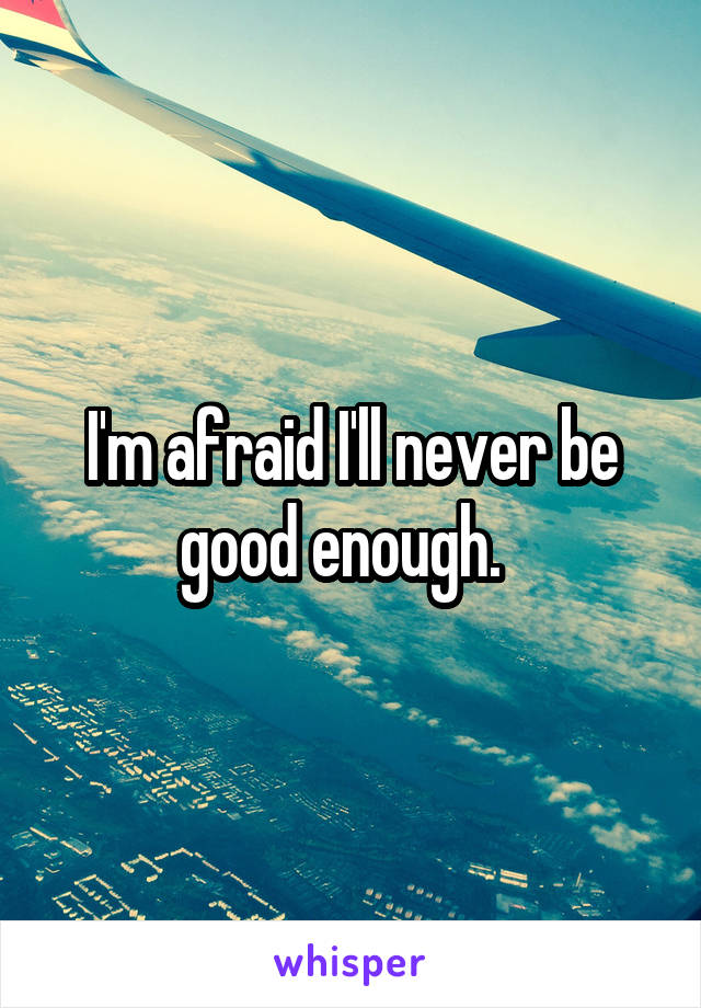 I'm afraid I'll never be good enough.  