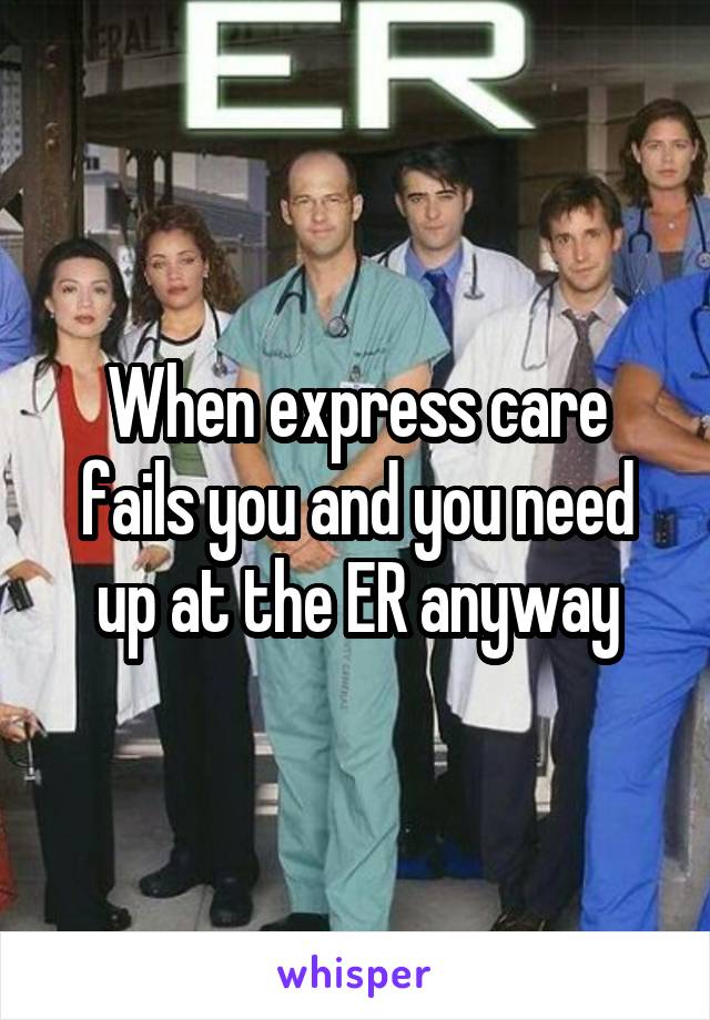 When express care fails you and you need up at the ER anyway